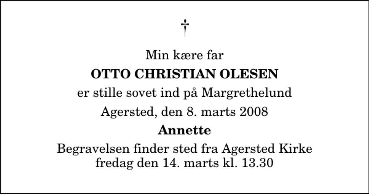 <p>Min kære far<br />Otto Christian Olesen<br />er stille sovet ind på Margrethelund<br />Agersted, den 8. marts 2008<br />Annette<br />Begravelsen finder sted fra Agersted Kirke fredag den 14. marts kl. 13.30</p>