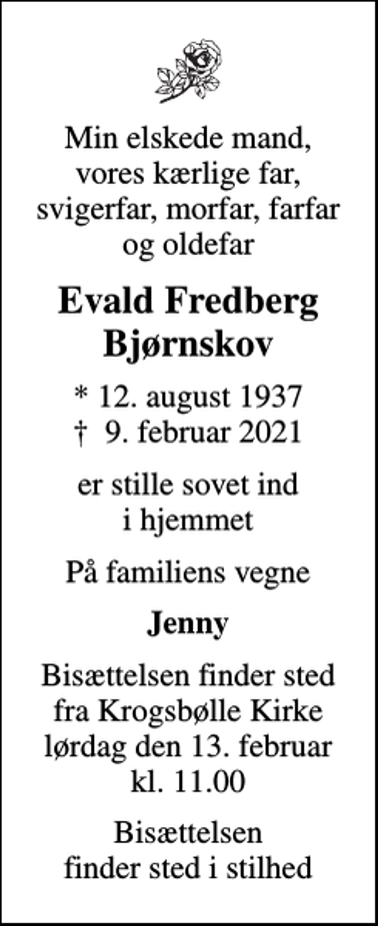 <p>Min elskede mand, vores kærlige far, svigerfar, morfar, farfar og oldefar<br />Evald Fredberg Bjørnskov<br />* 12. august 1937<br />✝ 9. februar 2021<br />er stille sovet ind i hjemmet<br />På familiens vegne<br />Jenny<br />Bisættelsen finder sted fra Krogsbølle Kirke lørdag den 13. februar kl. 11.00<br />Bisættelsen finder sted i stilhed</p>