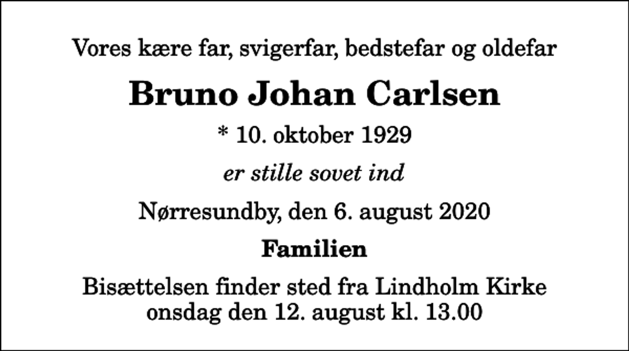 <p>Vores kære far, svigerfar, bedstefar og oldefar<br />Bruno Johan Carlsen<br />* 10. oktober 1929<br />er stille sovet ind<br />Nørresundby, den 6. august 2020<br />Familien<br />Bisættelsen finder sted fra Lindholm Kirke onsdag den 12. august kl. 13.00</p>