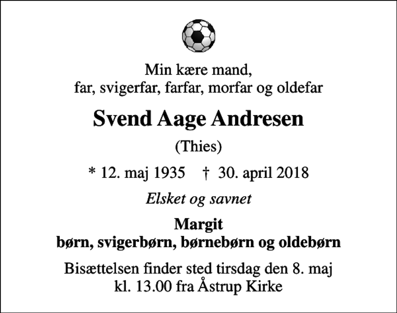 <p>Min kære mand, far, svigerfar, farfar, morfar og oldefar<br />Svend Aage Andresen<br />(Thies)<br />* 12. maj 1935 ✝ 30. april 2018<br />Elsket og savnet<br />Margit børn, svigerbørn, børnebørn og oldebørn<br />Bisættelsen finder sted tirsdag den 8. maj kl. 13.00 fra Åstrup Kirke</p>
