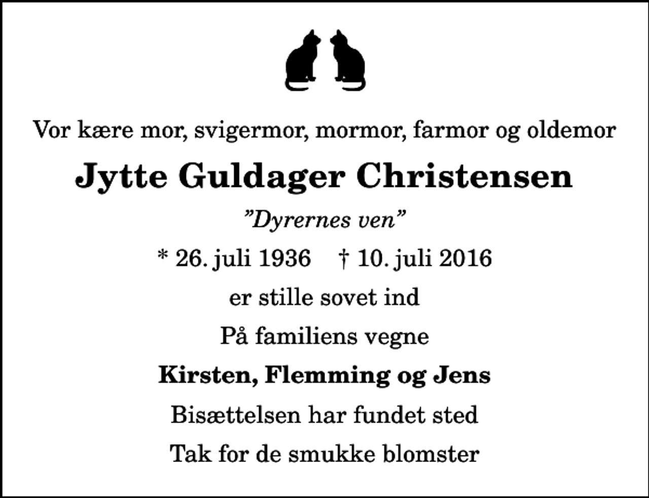 <p>Vor kære mor, svigermor, mormor, farmor og oldemor<br />Jytte Guldager Christensen<br />Dyrernes ven<br />* 26. juli 1936 ✝ 10. juli 2016<br />er stille sovet ind<br />På familiens vegne<br />Kirsten, Flemming og Jens<br />Bisættelsen har fundet sted<br />Tak for de smukke blomster</p>