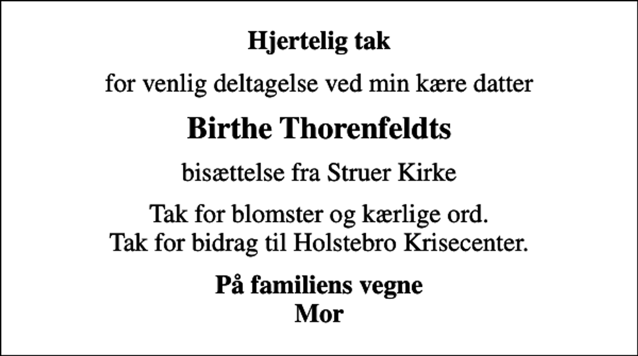 <p>Hjertelig tak<br />for venlig deltagelse ved min kære datter<br />Birthe Thorenfeldts<br />bisættelse fra Struer Kirke<br />Tak for blomster og kærlige ord. Tak for bidrag til Holstebro Krisecenter.<br />På familiens vegne Mor</p>