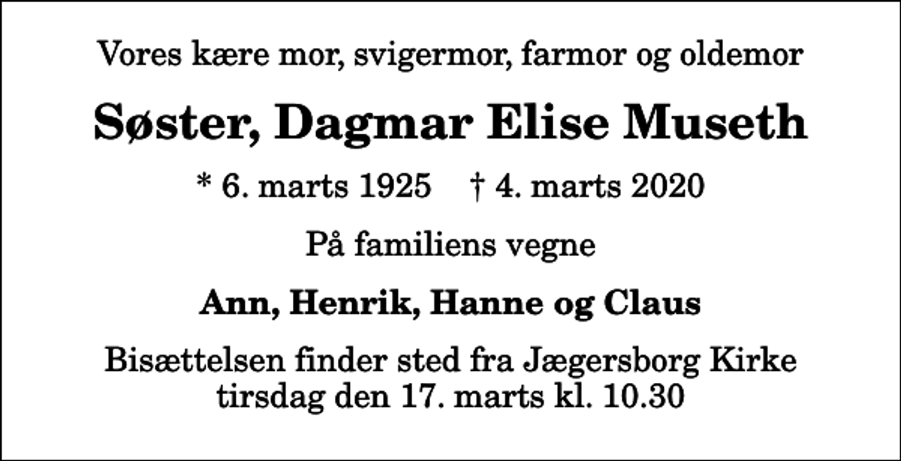 <p>Vores kære mor, svigermor, farmor og oldemor<br />Søster, Dagmar Elise Museth<br />* 6. marts 1925 ✝ 4. marts 2020<br />På familiens vegne<br />Ann, Henrik, Hanne og Claus<br />Bisættelsen finder sted fra Jægersborg Kirke tirsdag den 17. marts kl. 10.30</p>