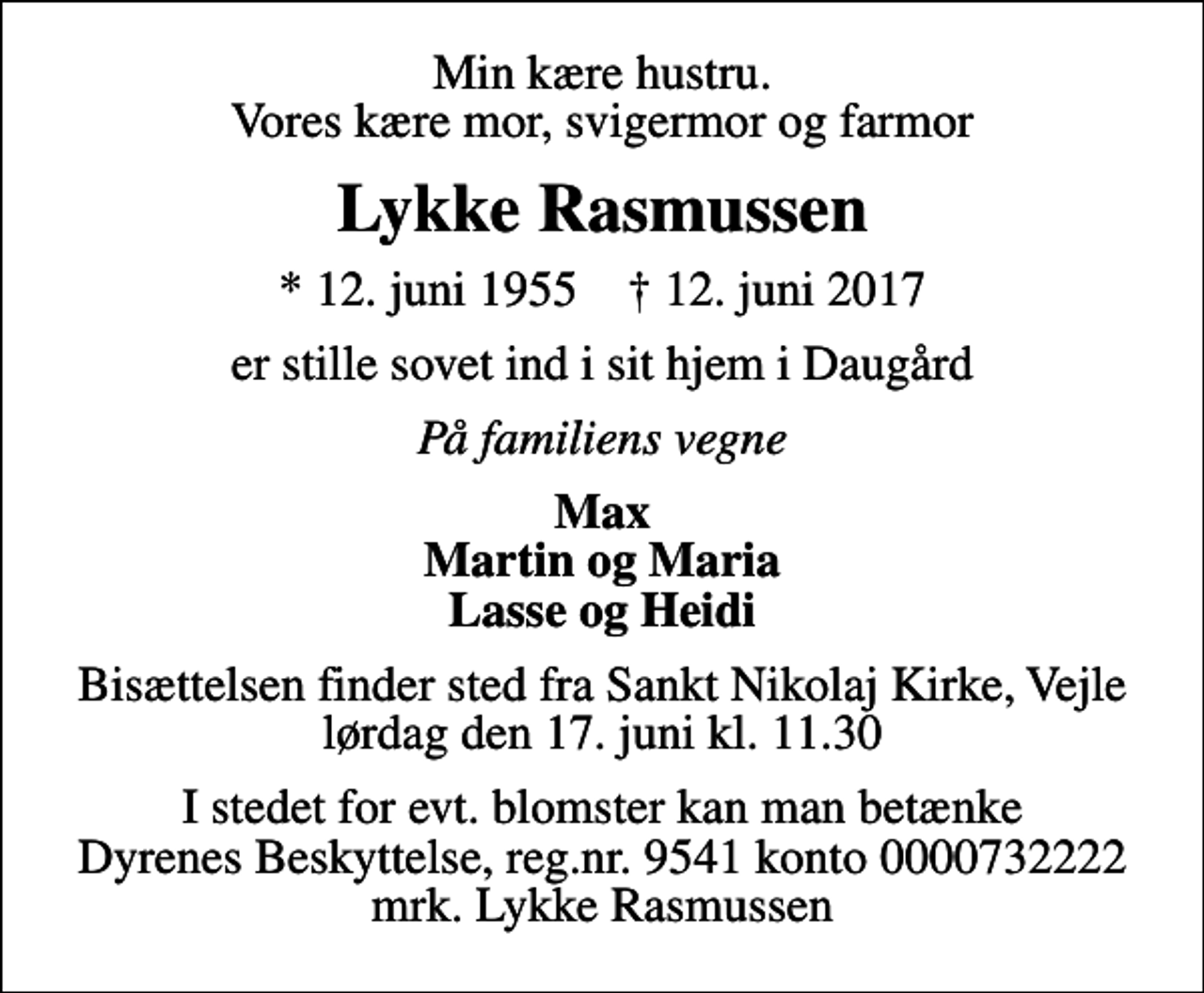 <p>Min kære hustru. Vores kære mor, svigermor og farmor<br />Lykke Rasmussen<br />* 12. juni 1955 ✝ 12. juni 2017<br />er stille sovet ind i sit hjem i Daugård<br />På familiens vegne<br />Max Martin og Maria Lasse og Heidi<br />Bisættelsen finder sted fra Sankt Nikolaj Kirke, Vejle lørdag den 17. juni kl. 11.30<br />I stedet for evt. blomster kan man betænke<br />Dyrenes Beskyttelse reg.nr.9541konto0000732222mrk. Lykke<br />Rasmussen</p>