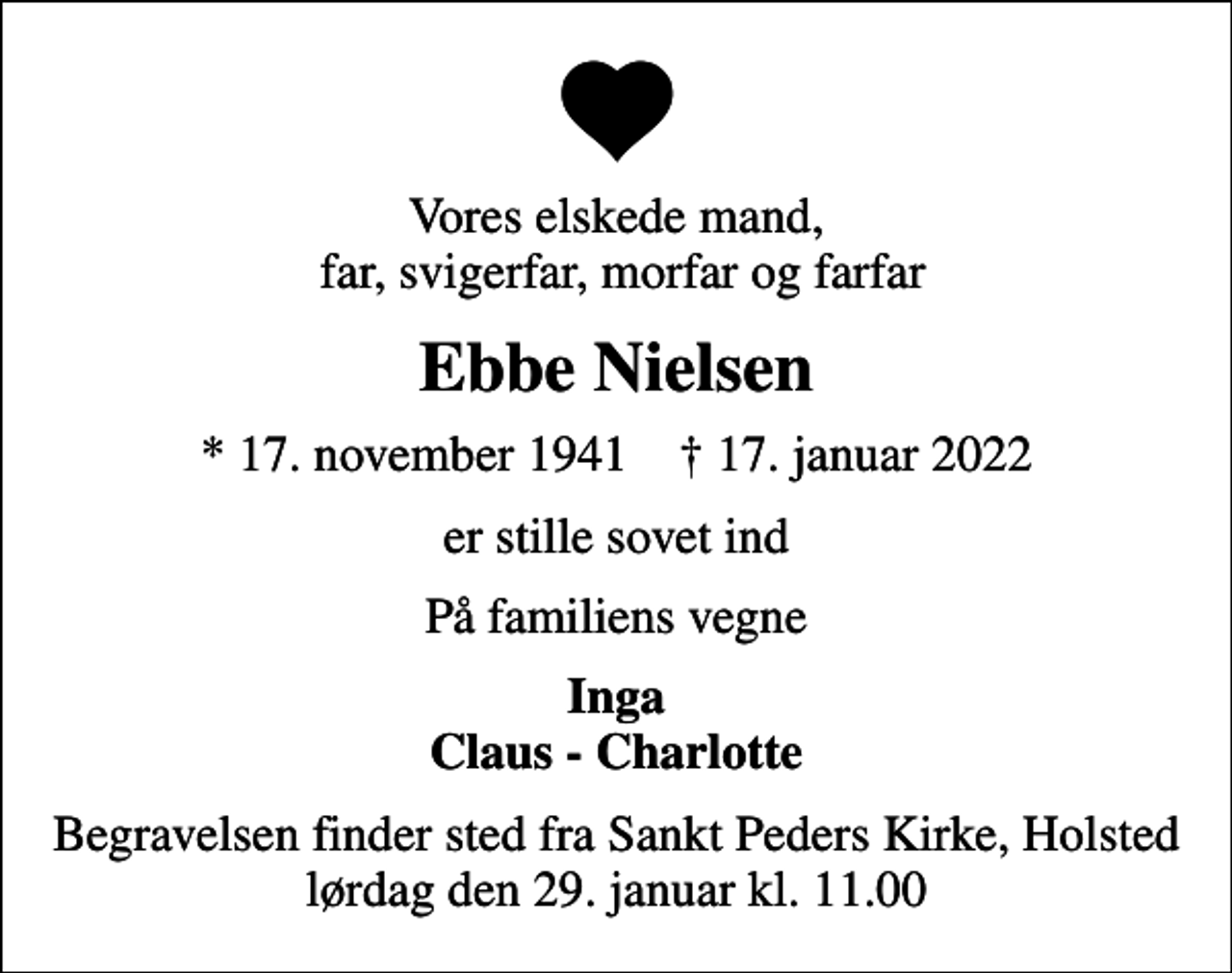 <p>Vores elskede mand, far, svigerfar, morfar og farfar<br />Ebbe Nielsen<br />* 17. november 1941 ✝ 17. januar 2022<br />er stille sovet ind<br />På familiens vegne<br />Inga Claus - Charlotte<br />Begravelsen finder sted fra Sankt Peders Kirke, Holsted lørdag den 29. januar kl. 11.00</p>