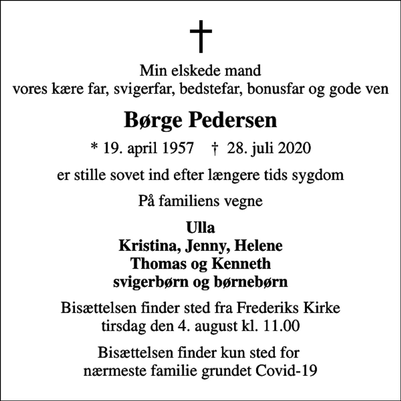 <p>Min elskede mand vores kære far, svigerfar, bedstefar, bonusfar og gode ven<br />Børge Pedersen<br />* 19. april 1957 ✝ 28. juli 2020<br />er stille sovet ind efter længere tids sygdom<br />På familiens vegne<br />Ulla Kristina, Jenny, Helene Thomas og Kenneth svigerbørn og børnebørn<br />Bisættelsen finder sted fra Frederiks Kirke tirsdag den 4. august kl. 11.00<br />Bisættelsen finder kun sted for nærmeste familie grundet Covid-19</p>