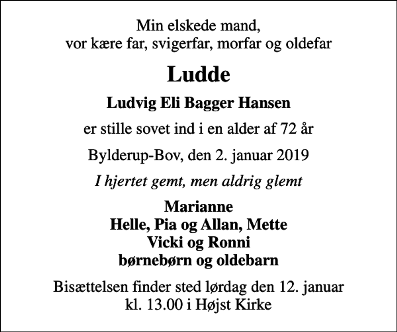 <p>Min elskede mand, vor kære far, svigerfar, morfar og oldefar<br />Ludde<br />Ludvig Eli Bagger Hansen<br />er stille sovet ind i en alder af 72 år<br />Bylderup-Bov, den 2. januar 2019<br />I hjertet gemt, men aldrig glemt<br />Marianne Helle, Pia og Allan, Mette Vicki og Ronni børnebørn og oldebarn<br />Bisættelsen finder sted lørdag den 12. januar kl. 13.00 i Højst Kirke</p>