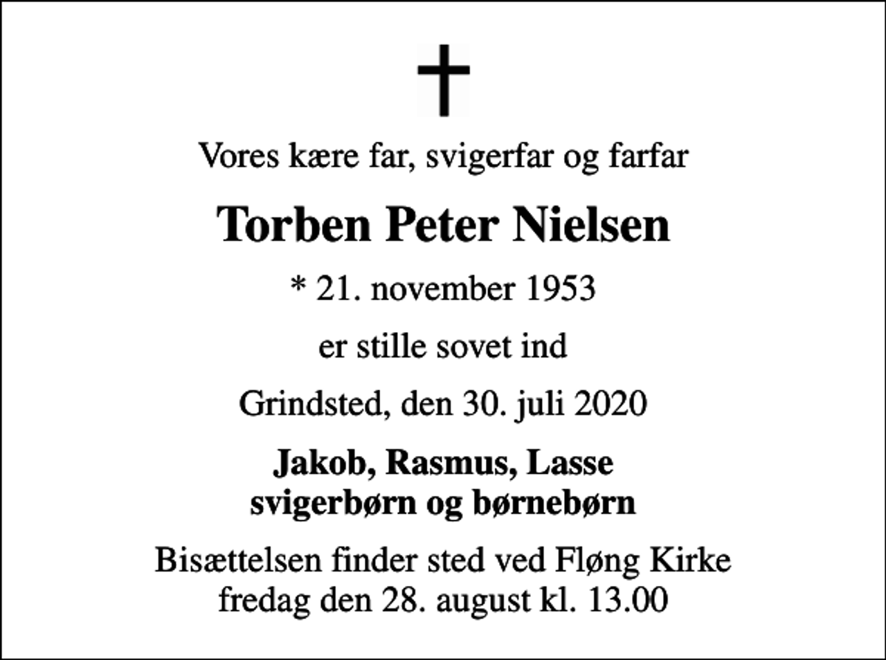 <p>Vores kære far, svigerfar og farfar<br />Torben Peter Nielsen<br />* 21. november 1953<br />er stille sovet ind<br />Grindsted, den 30. juli 2020<br />Jakob, Rasmus, Lasse svigerbørn og børnebørn<br />Bisættelsen finder sted ved Fløng Kirke fredag den 28. august kl. 13.00</p>