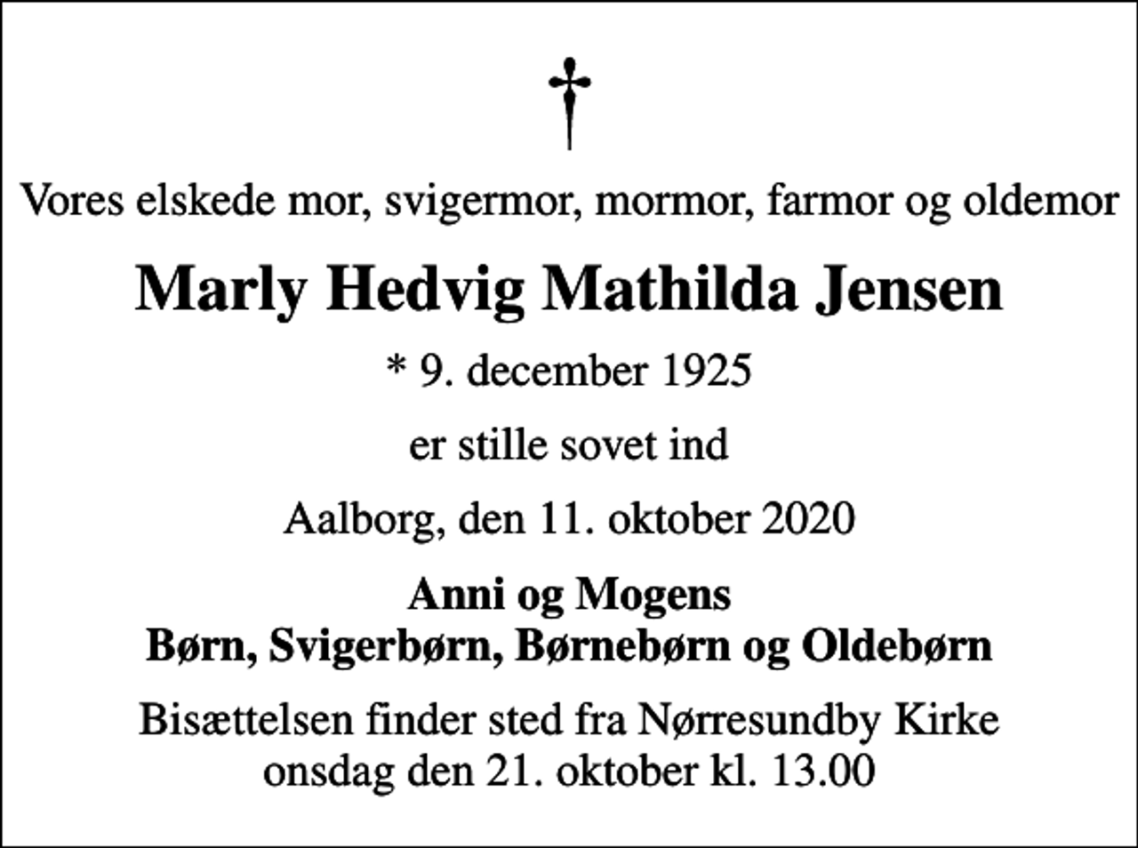 <p>Vores elskede mor, svigermor, mormor, farmor og oldemor<br />Marly Hedvig Mathilda Jensen<br />* 9. december 1925<br />er stille sovet ind<br />Aalborg, den 11. oktober 2020<br />Anni og Mogens Børn, Svigerbørn, Børnebørn og Oldebørn<br />Bisættelsen finder sted fra Nørresundby Kirke onsdag den 21. oktober kl. 13.00</p>