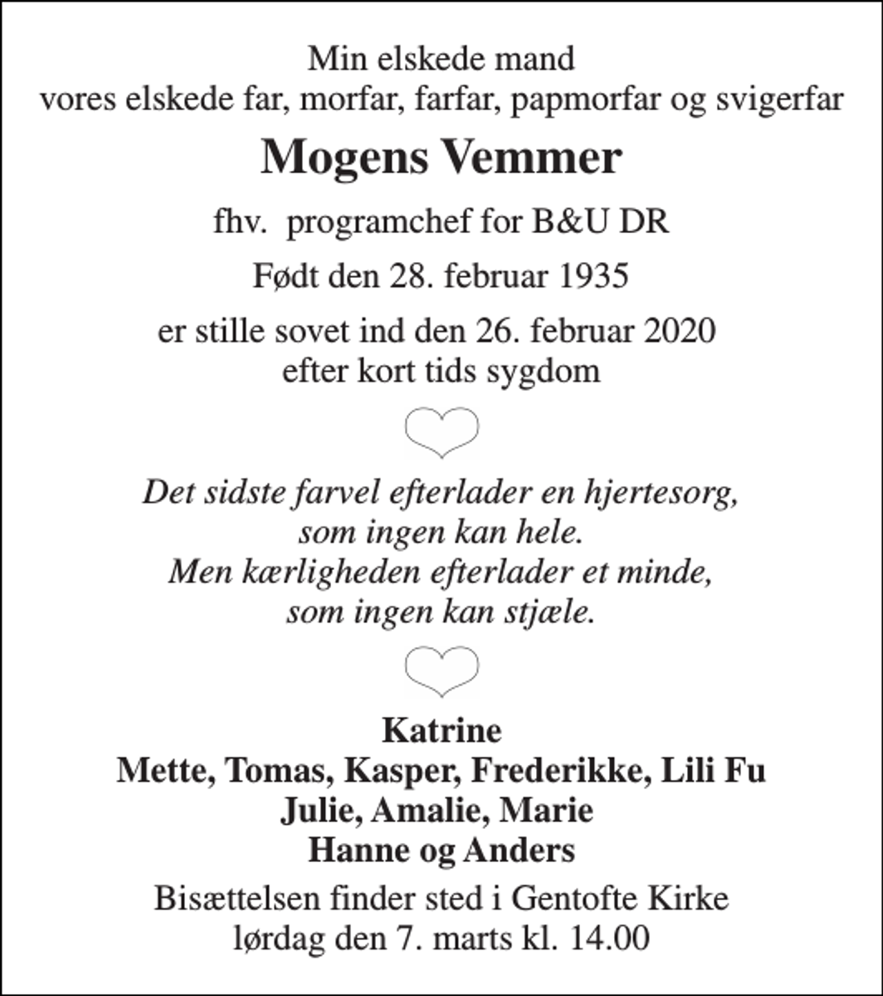 <p>Min elskede mand vores elskede far, morfar, farfar, papmorfar og svigerfar<br />Mogens Vemmer<br />fhv. programchef for B&amp;U DR<br />Født den 28. februar 1935<br />er stille sovet ind den 26. februar 2020 efter kort tids sygdom<br />Det sidste farvel efterlader en hjertesorg, som ingen kan hele. Men kærligheden efterlader et minde, som ingen kan stjæle.<br />Katrine Mette, Tomas, Kasper, Frederikke, Lili Fu Julie, Amalie, Marie Hanne og Anders<br />Bisættelsen​ finder sted i Gentofte Kirke​ lørdag den 7. marts​ kl. 14.00</p>