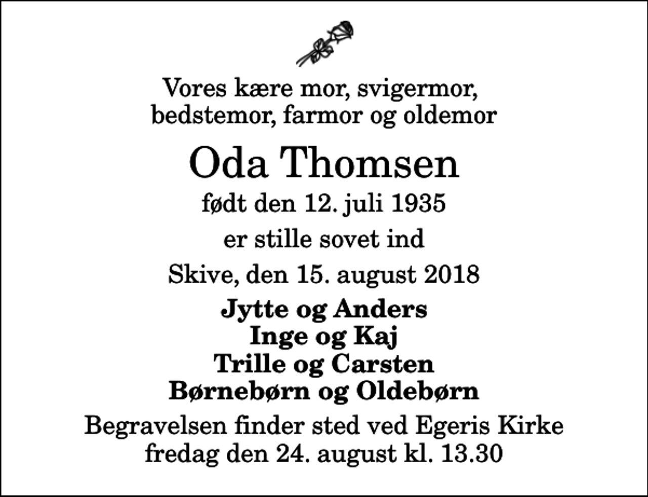 <p>Vores kære mor, svigermor, bedstemor, farmor og oldemor<br />Oda Thomsen<br />født den 12. juli 1935<br />er stille sovet ind<br />Skive, den 15. august 2018<br />Jytte og Anders Inge og Kaj Trille og Carsten Børnebørn og Oldebørn<br />Begravelsen finder sted ved Egeris Kirke fredag den 24. august kl. 13.30</p>