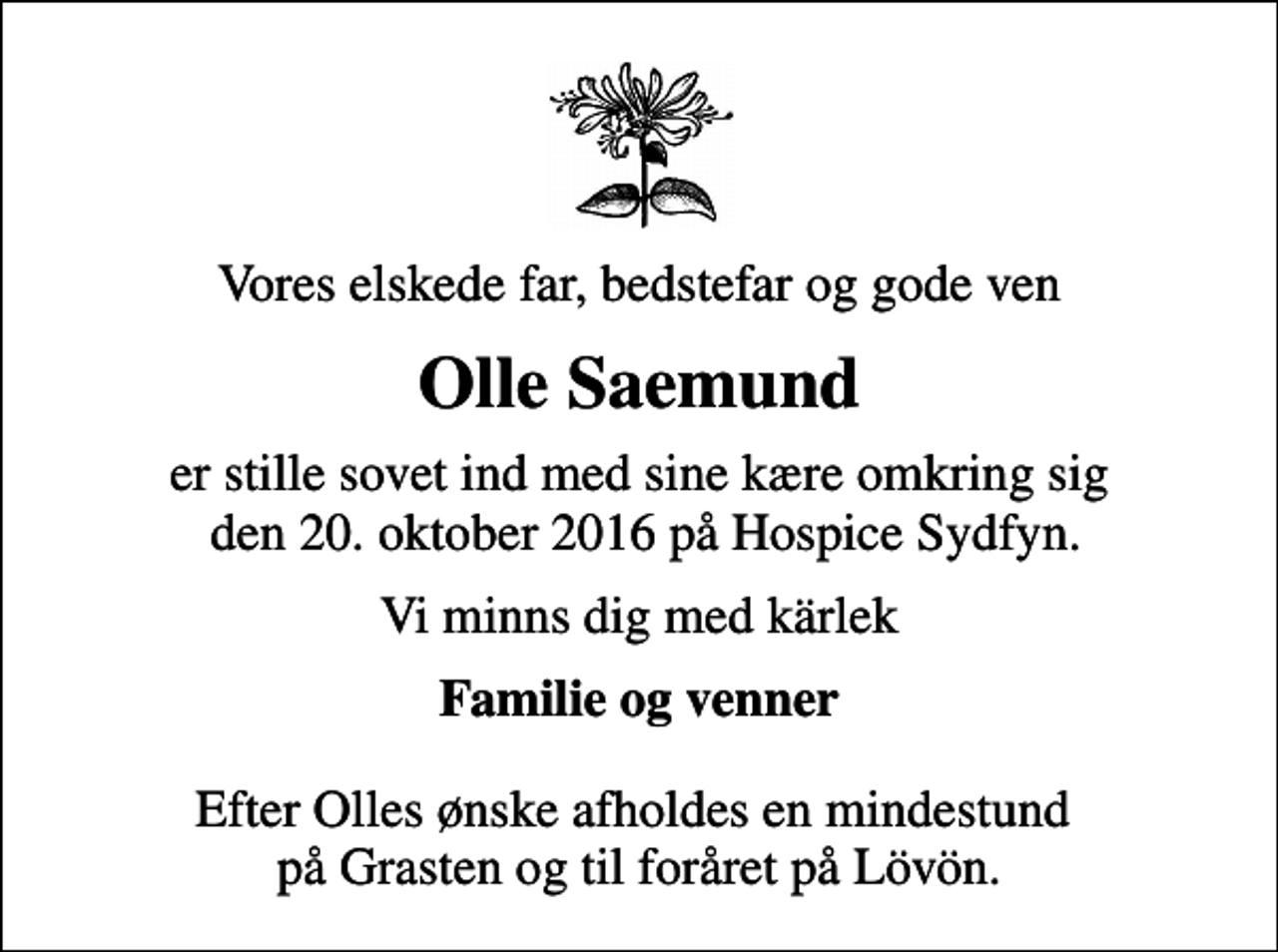 <p>Vores elskede far, bedstefar og gode ven<br />Olle Saemund<br />er stille sovet ind med sine kære omkring sig den 20. oktober 2016 på Hospice Sydfyn.<br />Vi minns dig med kärlek<br />Familie og venner<br />Efter Olles ønske afholdes en mindestund på Grasten og til foråret på Lövön.</p>