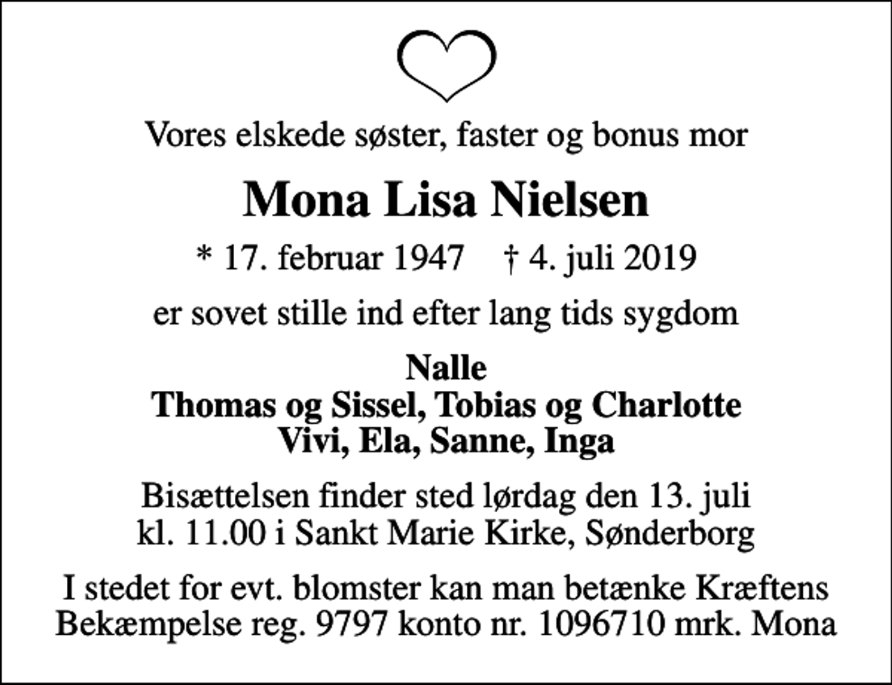 <p>Vores elskede søster, faster og bonus mor<br />Mona Lisa Nielsen<br />* 17. februar 1947 ✝ 4. juli 2019<br />er sovet stille ind efter lang tids sygdom<br />Nalle Thomas og Sissel, Tobias og Charlotte Vivi, Ela, Sanne, Inga<br />Bisættelsen finder sted lørdag den 13. juli kl. 11.00 i Sankt Marie Kirke, Sønderborg<br />I stedet for evt. blomster kan man betænke Kræftens Bekæmpelse reg. 9797 konto nr. 1096710 mrk. Mona</p>