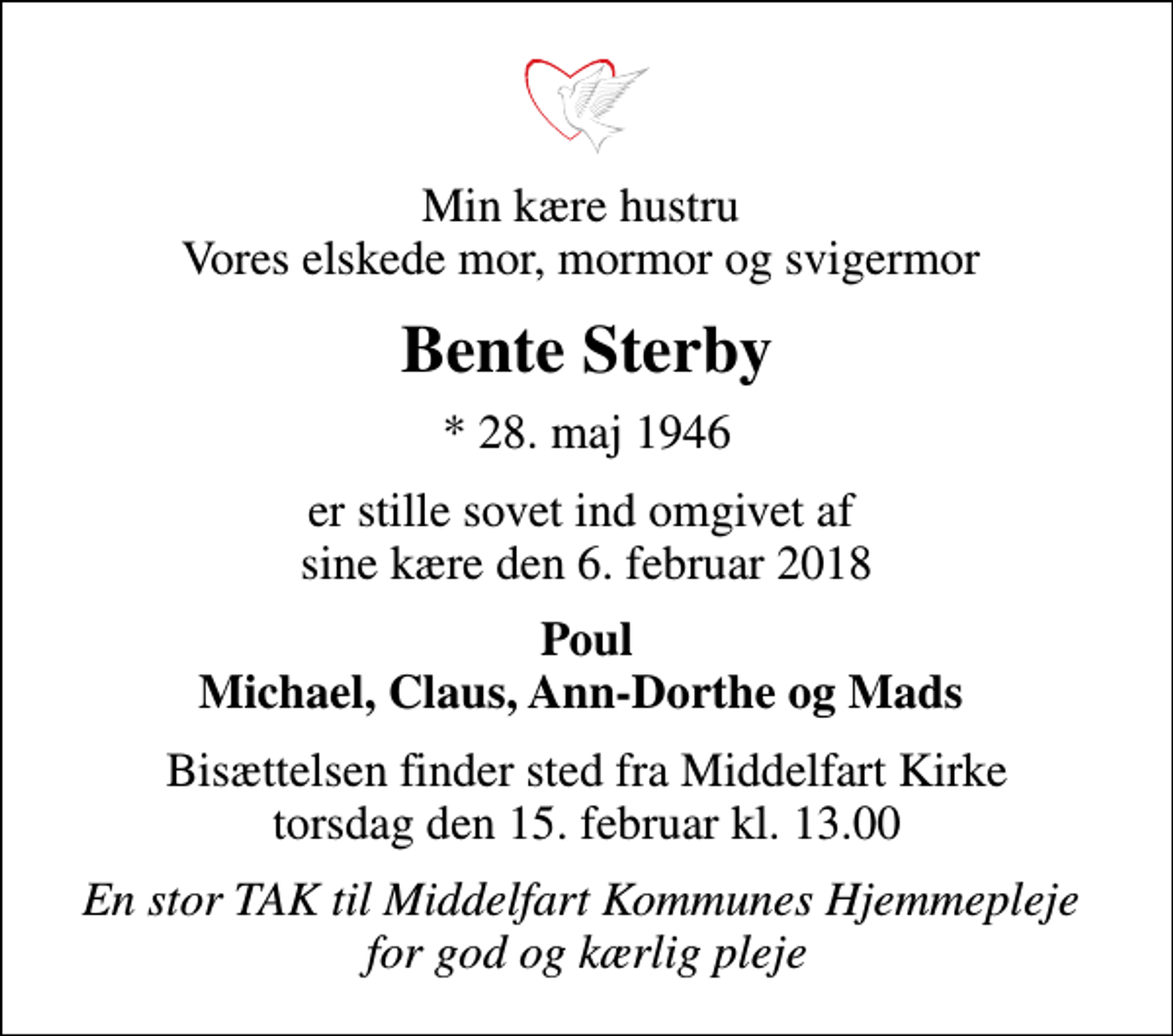 <p>Min kære hustru Vores elskede mor, mormor og svigermor<br />Bente Sterby<br />* 28. maj 1946<br />er stille sovet ind omgivet af sine kære den 6. februar 2018<br />Poul Michael, Claus, Ann-Dorthe og Mads<br />Bisættelsen finder sted fra Middelfart Kirke torsdag den 15. februar kl. 13.00<br />En stor TAK til Middelfart Kommunes Hjemmepleje for god og kærlig pleje</p>