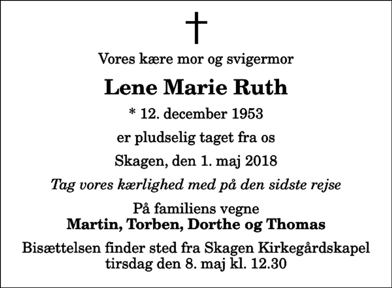 <p>Vores kære mor og svigermor<br />Lene Marie Ruth<br />* 12. december 1953<br />er pludselig taget fra os<br />Skagen, den 1. maj 2018<br />Tag vores kærlighed med på den sidste rejse<br />På familiens vegne<br />Martin, Torben, Dorthe og Thomas<br />Bisættelsen finder sted fra Skagen Kirkegårdskapel tirsdag den 8. maj kl. 12.30</p>