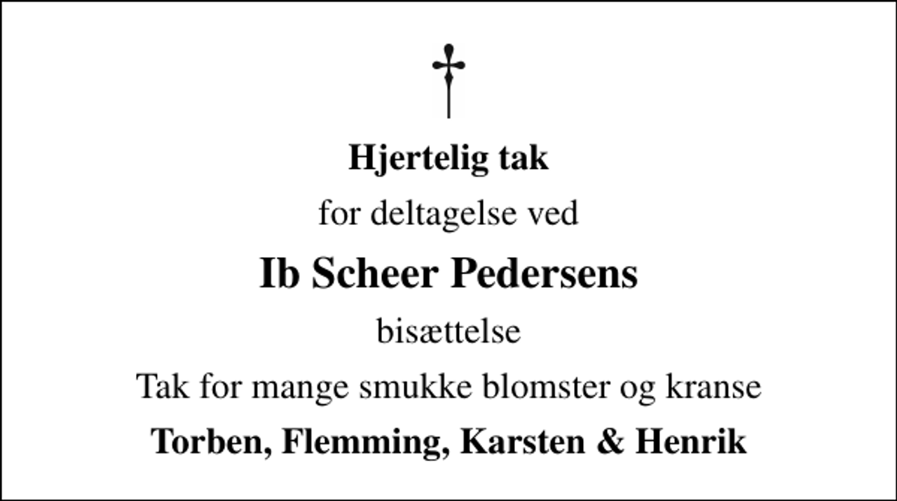 <p>Hjertelig tak<br />for deltagelse ved<br />Ib Scheer Pedersens<br />bisættelse<br />Tak for mange smukke blomster og kranse<br />Torben, Flemming, Karsten &amp; Henrik</p>