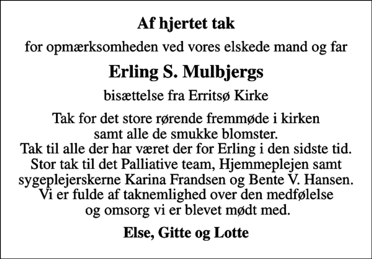 <p>Af hjertet tak<br />for opmærksomheden ved vores elskede mand og far<br />Erling S. Mulbjergs<br />bisættelse fra Erritsø Kirke<br />Tak for det store rørende fremmøde i kirken samt alle de smukke blomster. Tak til alle der har været der for Erling i den sidste tid. Stor tak til det Palliative team, Hjemmeplejen samt sygeplejerskerne Karina Frandsen og Bente V. Hansen. Vi er fulde af taknemlighed over den medfølelse og omsorg vi er blevet mødt med.<br />Else, Gitte og Lotte</p>