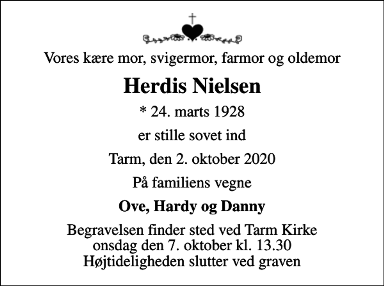 <p>Vores kære mor, svigermor, farmor og oldemor<br />Herdis Nielsen<br />* 24. marts 1928<br />er stille sovet ind<br />Tarm, den 2. oktober 2020<br />På familiens vegne<br />Ove, Hardy og Danny<br />Begravelsen finder sted ved Tarm Kirke onsdag den 7. oktober kl. 13.30 Højtideligheden slutter ved graven</p>