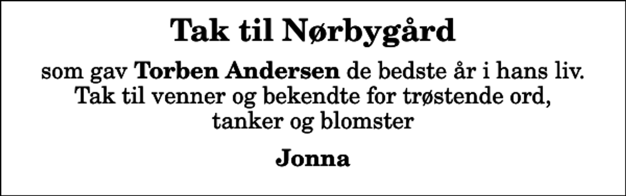 <p>Tak til Nørbygård<br />som gav <em>Torben Andersen</em> de bedste år i hans liv. Tak til venner og bekendte for trøstende ord, tanker og blomster<br />Jonna</p>