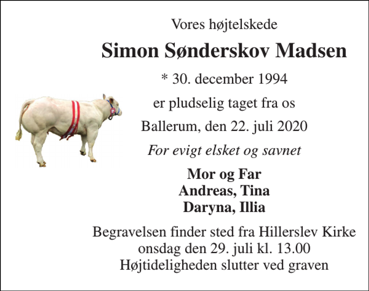 <p>Vores højtelskede<br />Simon Sønderskov Madsen<br />*​ 30. december 1994<br />er pludselig taget fra os<br />Ballerum, den 22. juli 2020<br />For evigt elsket og savnet<br />Mor og Far Andreas, Tina Daryna, Illia<br />Begravelsen​ finder sted fra Hillerslev Kirke​ onsdag den 29. juli​ kl. 13.00 Højtideligheden slutter ved graven</p>