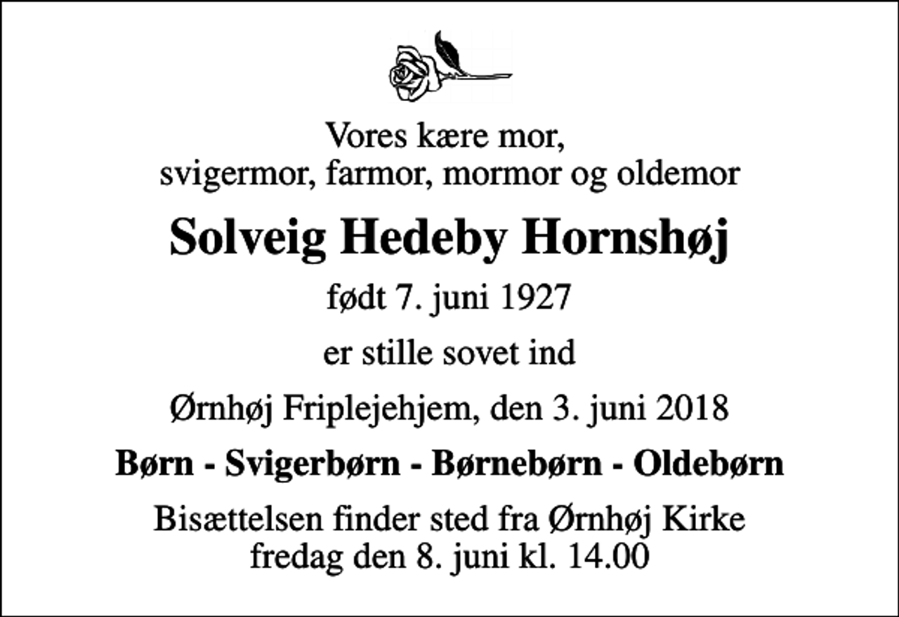 <p>Vores kære mor, svigermor, farmor, mormor og oldemor<br />Solveig Hedeby Hornshøj<br />født 7. juni 1927<br />er stille sovet ind<br />Ørnhøj Friplejehjem, den 3. juni 2018<br />Børn - Svigerbørn - Børnebørn - Oldebørn<br />Bisættelsen finder sted fra Ørnhøj Kirke fredag den 8. juni kl. 14.00</p>