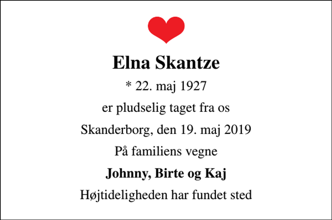 <p>Elna Skantze<br />* 22. maj 1927<br />er pludselig taget fra os<br />Skanderborg, den 19. maj 2019<br />På familiens vegne<br />Johnny, Birte og Kaj<br />Højtideligheden har fundet sted</p>