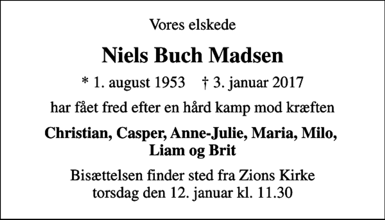 <p>Vores elskede<br />Niels Buch Madsen<br />* 1. august 1953 ✝ 3. januar 2017<br />har fået fred efter en hård kamp mod kræften<br />Christian, Casper, Anne-Julie, Maria, Milo, Liam og Brit<br />Bisættelsen finder sted fra Zions Kirke torsdag den 12. januar kl. 11.30</p>