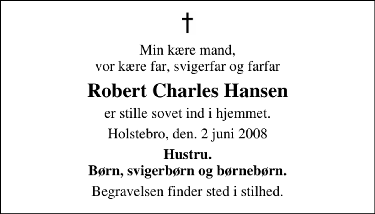 <p>Min kære mand, vor kære far, svigerfar og farfar<br />Robert Charles Hansen<br />er stille sovet ind i hjemmet.<br />Holstebro, den. 2 juni 2008<br />Hustru. Børn, svigerbørn og børnebørn.<br />Begravelsen finder sted i stilhed.</p>