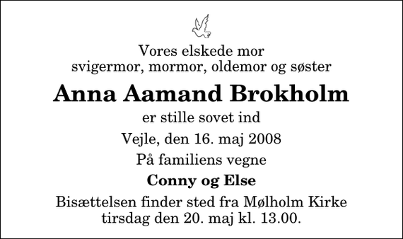 <p>Vores elskede mor svigermor, mormor, oldemor og søster<br />Anna Aamand Brokholm<br />er stille sovet ind<br />Vejle, den 16. maj 2008<br />På familiens vegne<br />Conny og Else<br />Bisættelsen finder sted fra Mølholm Kirke tirsdag den 20. maj kl. 13.00</p>