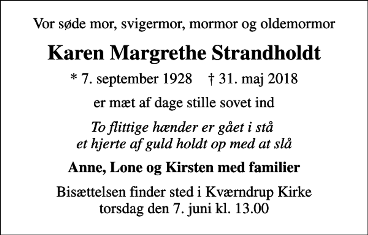<p>Vor søde mor, svigermor, mormor og oldemormor<br />Karen Margrethe Strandholdt<br />* 7. september 1928 ✝ 31. maj 2018<br />er mæt af dage stille sovet ind<br />To flittige hænder er gået i stå et hjerte af guld holdt op med at slå<br />Anne, Lone og Kirsten med familier<br />Bisættelsen finder sted i Kværndrup Kirke torsdag den 7. juni kl. 13.00</p>