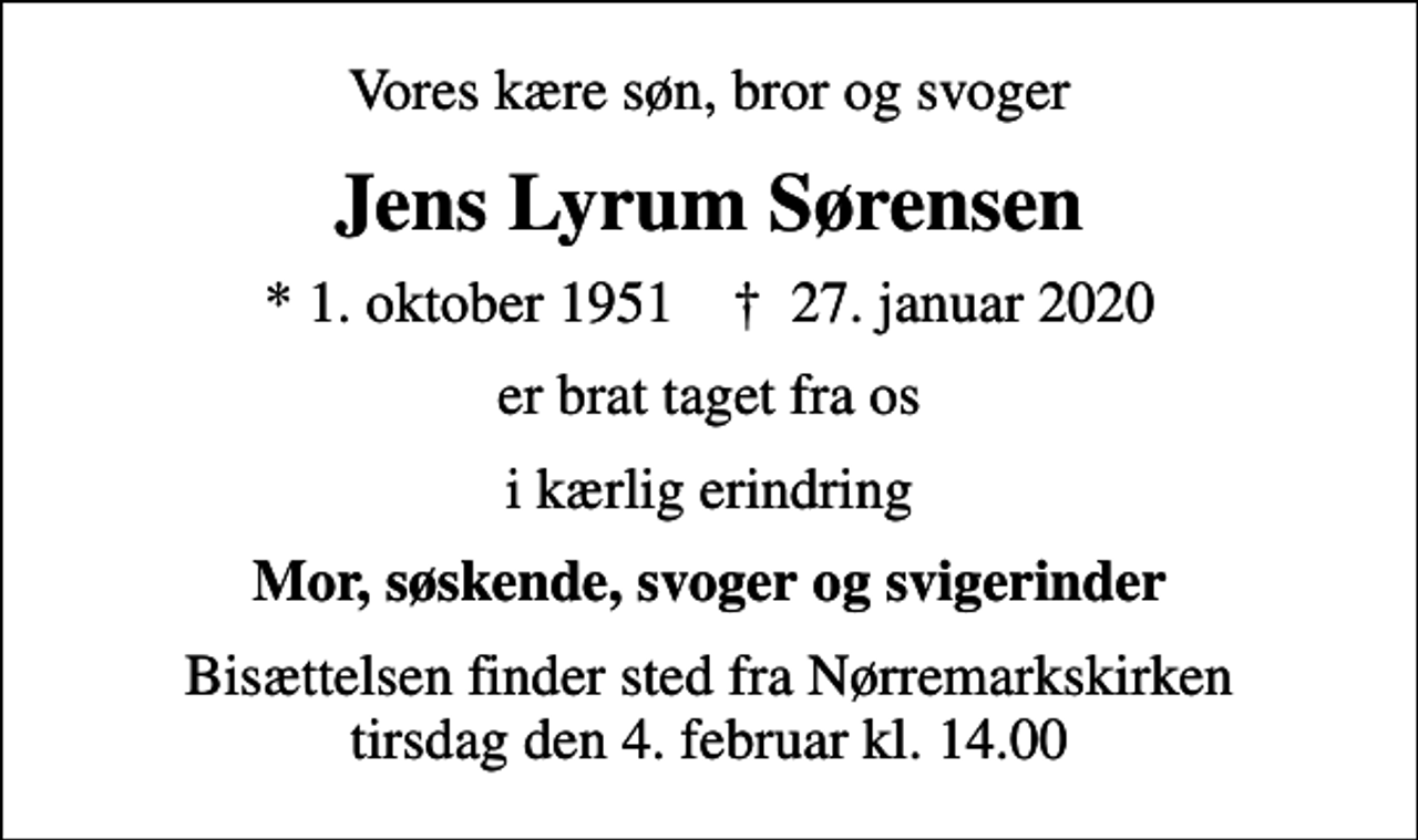 <p>Vores kære søn, bror og svoger<br />Jens Lyrum Sørensen<br />* 1. oktober 1951 ✝ 27. januar 2020<br />er brat taget fra os<br />i kærlig erindring<br />Mor, søskende, svoger og svigerinder<br />Bisættelsen finder sted fra Nørremarkskirken tirsdag den 4. februar kl. 14.00</p>
