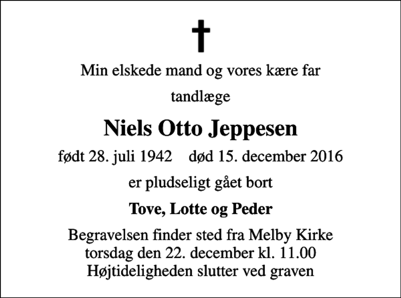 <p>Min elskede mand og vores kære far<br />tandlæge<br />Niels Otto Jeppesen<br />født 28. juli 1942 død 15. december 2016<br />er pludseligt gået bort<br />Tove, Lotte og Peder<br />Begravelsen finder sted fra Melby Kirke torsdag den 22. december kl. 11.00 Højtideligheden slutter ved graven</p>