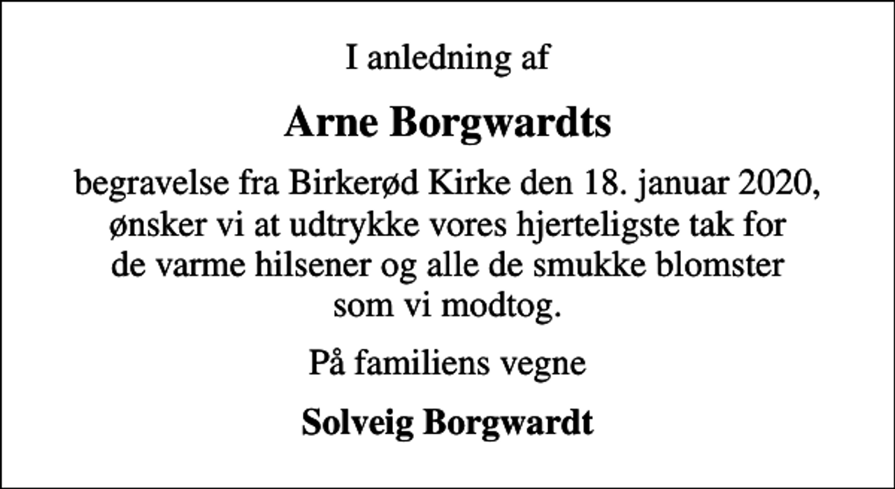 <p>Arne Borgwardts<br />begravelse fra Birkerød Kirke den 18. januar 2020, ønsker vi at udtrykke vores hjerteligste tak for de varme hilsener og alle de smukke blomster som vi modtog.<br />På familiens vegne<br />Solveig Borgwardt</p>