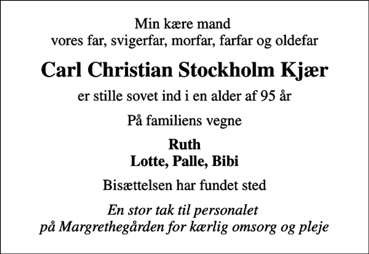 <p>Min kære mand vores far, svigerfar, morfar, farfar og oldefar<br />Carl Christian Stockholm Kjær<br />er stille sovet ind i en alder af 95 år<br />På familiens vegne<br />Ruth Lotte, Palle, Bibi<br />Bisættelsen har fundet sted<br />En stor tak til personalet på Margrethegården for kærlig omsorg og pleje</p>