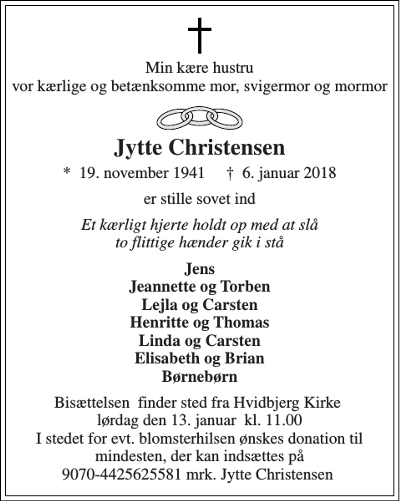 <p>Min kære hustru vor kærlige og betænksomme mor, svigermor og mormor<br />Jytte Christensen<br />*​ 19. november 1941​ †​ 6. januar 2018<br />er stille sovet ind<br />Et kærligt hjerte holdt op med at slå to flittige hænder gik i stå<br />Jens Jeannette og Torben Lejla og Carsten Henritte og Thomas Linda og Carsten Elisabeth og Brian Børnebørn<br />Bisættelsen​ finder sted fra Hvidbjerg Kirke​ lørdag den 13. januar​ kl. 11.00 I stedet for evt. blomsterhilsen ønskes donation til mindesten, der kan indsættes på 9070-4425625581 mrk. Jytte Christensen</p>