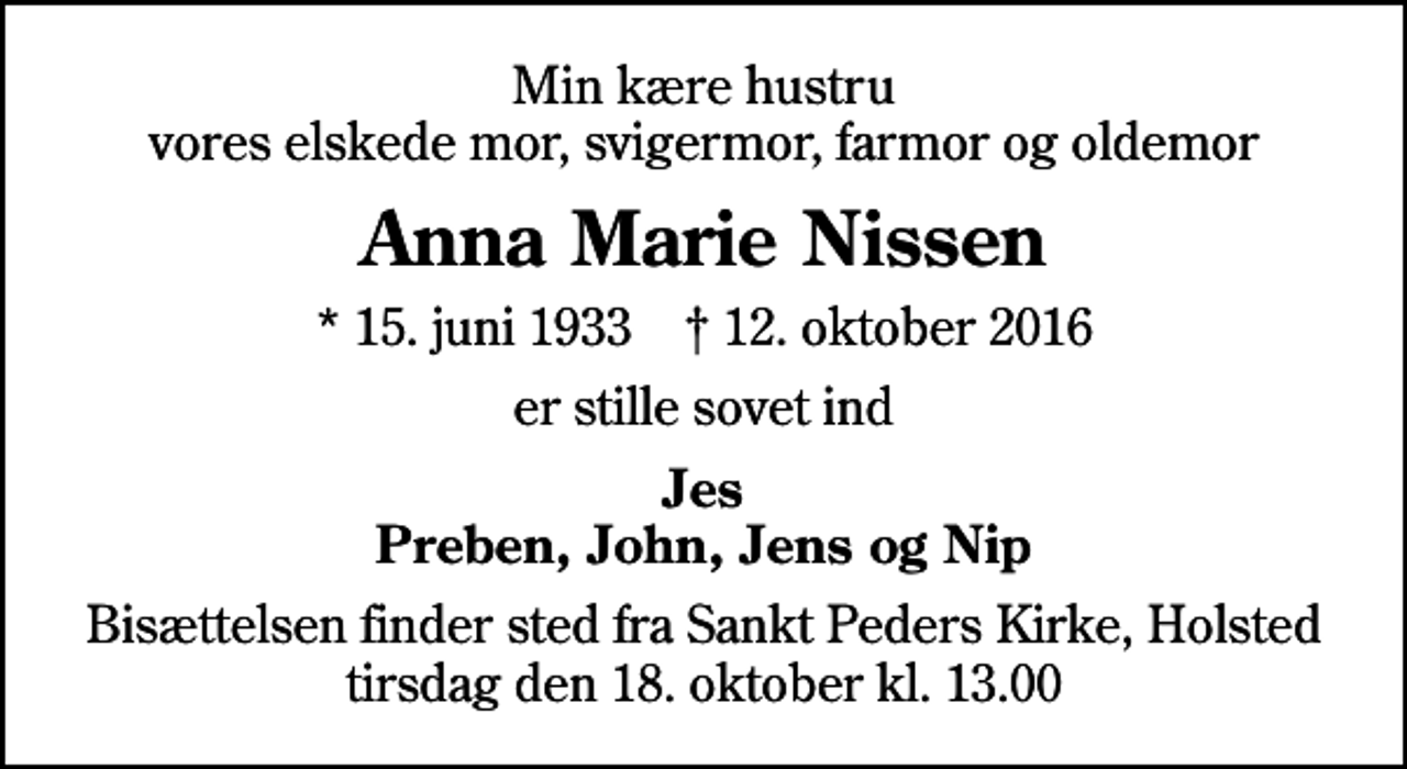 <p>Min kære hustru vores elskede mor, svigermor, farmor og oldemor<br />Anna Marie Nissen<br />* 15. juni 1933 ✝ 12. oktober 2016<br />er stille sovet ind<br />Jes Preben, John, Jens og Nip<br />Bisættelsen finder sted fra Sankt Peders Kirke, Holsted tirsdag den 18. oktober kl. 13.00</p>