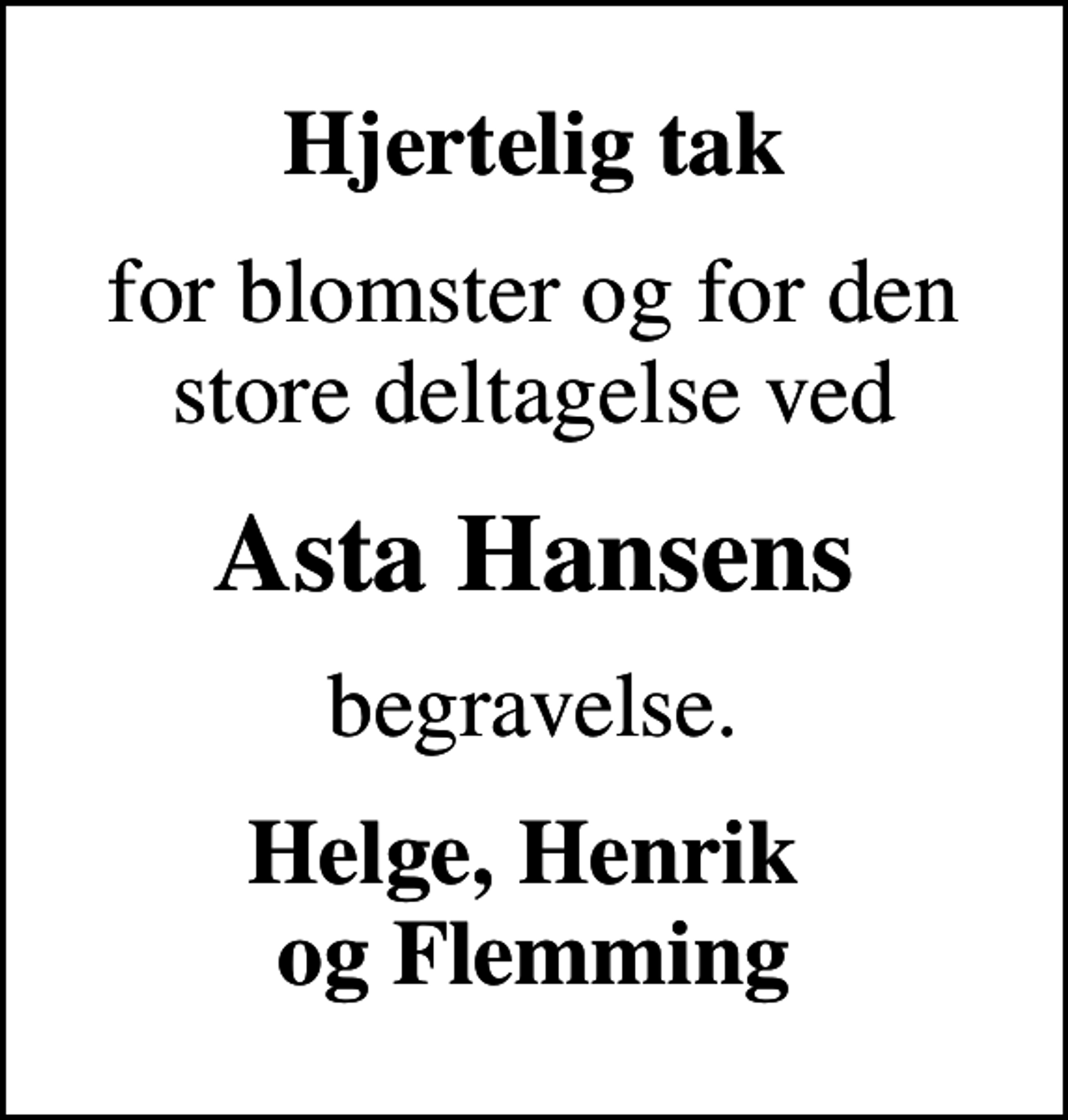 <p>Hjertelig tak<br />for blomster og for den store deltagelse ved<br />Asta Hansens<br />begravelse.<br />Helge, Henrik og Flemming</p>