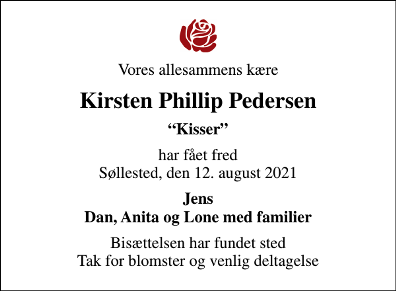 <p>Vores allesammens kære<br />Kirsten Phillip Pedersen<br />Kisser<br />har fået fred Søllested, den 12. august 2021<br />Jens Dan, Anita og Lone med familier<br />Bisættelsen har fundet sted Tak for blomster og venlig deltagelse</p>