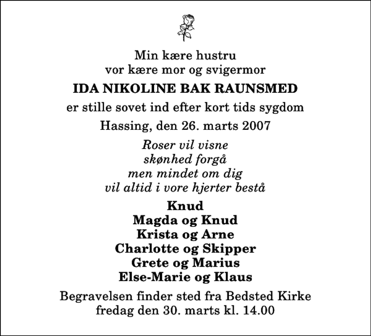 <p>Min kære hustru vor kære mor og svigermor<br />Ida Nikoline Bak Raunsmed<br />er stille sovet ind efter kort tids sygdom.<br />Hassing, den 26. marts 2007.<br />Roser vil visne skønhed forgå men mindet om dig vil altid i vore hjerter bestå.<br />Knud. Magda og Knud. Krista og Arne. Charlotte og Skipper. Grete og Marius. Else-Marie og Klaus.<br />Begravelsen finder sted fra Bedsted Kirke fredag den 30. marts kl. 14.00</p>