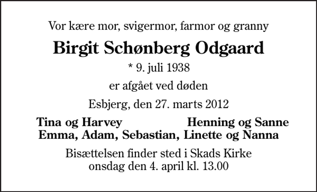 <p>Vor kære mor, svigermor, farmor og granny<br />Birgit Schønberg Odgaard<br />* 9. juli 1938<br />er afgået ved døden<br />Esbjerg, den 27. marts 2012<br />Tina og Harvey<br />Henning og Sanne<br />Bisættelsen finder sted i Skads Kirke onsdag den 4. april kl. 13.00</p>