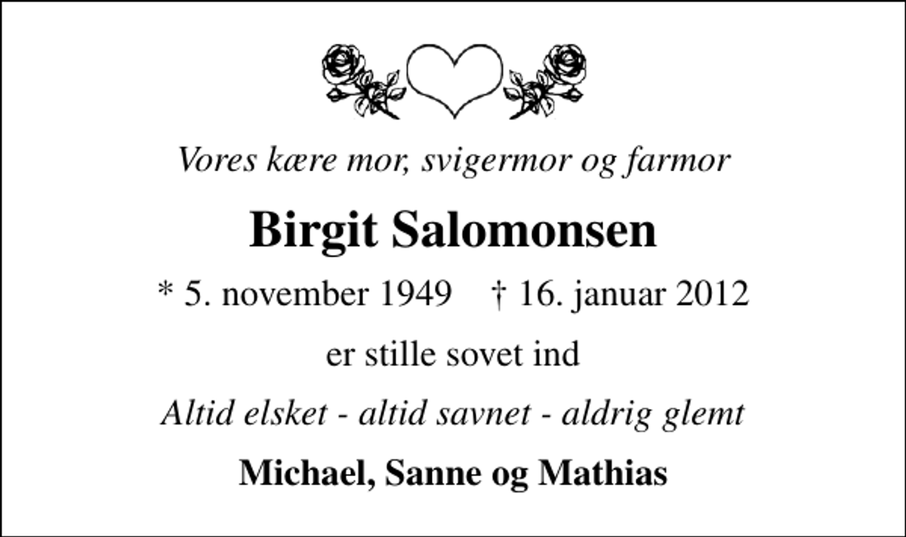 <p>Vores kære mor, svigermor og farmor<br />Birgit Salomonsen<br />* 5. november 1949 ✝ 16. januar 2012<br />er stille sovet ind<br />Altid elsket - altid savnet - aldrig glemt<br />Michael, Sanne og Mathias</p>