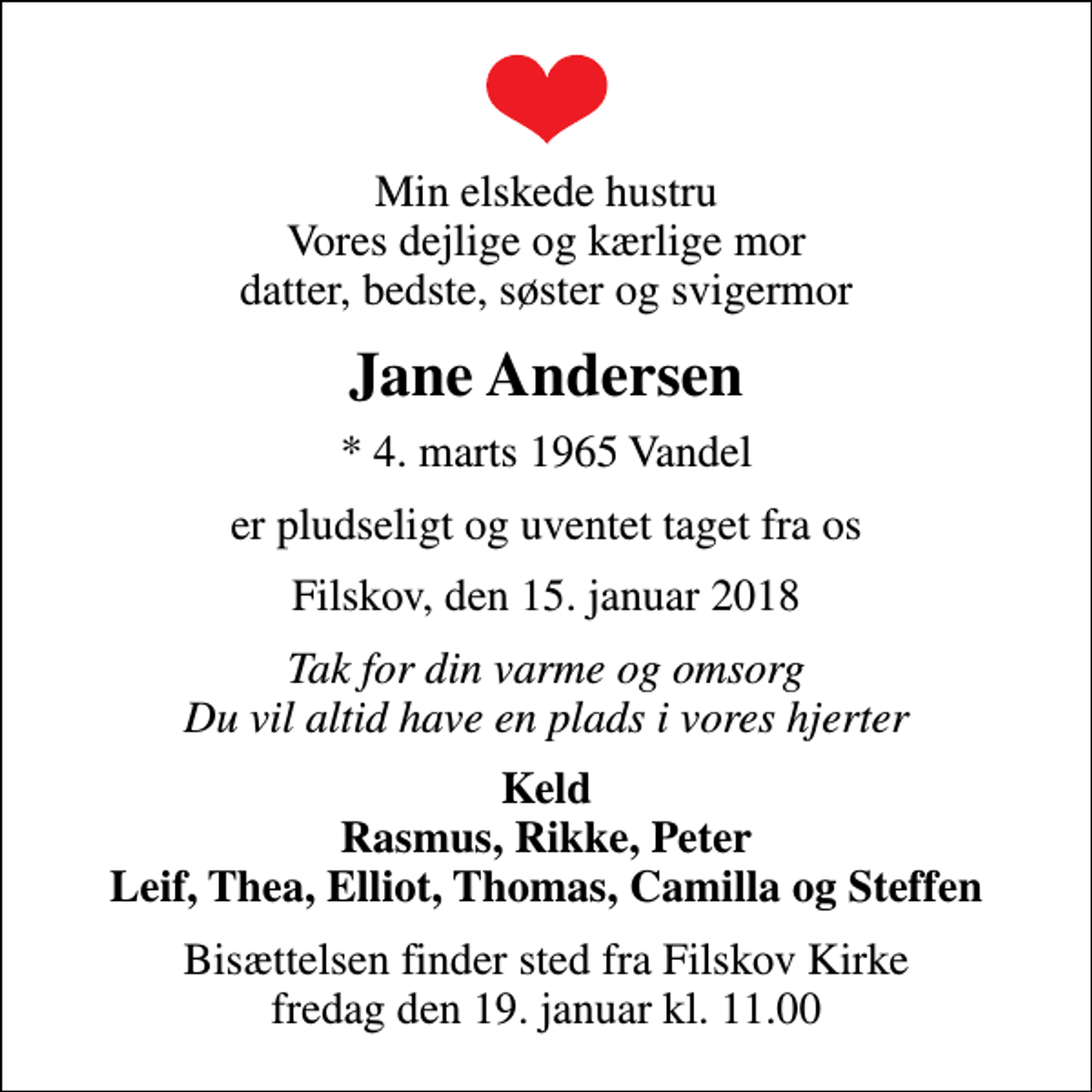 <p>Min elskede hustru Vores dejlige og kærlige mor datter, bedste, søster og svigermor<br />Jane Andersen<br />* 4. marts 1965 Vandel<br />er pludseligt og uventet taget fra os<br />Filskov, den 15. januar 2018<br />Tak for din varme og omsorg Du vil altid have en plads i vores hjerter<br />Keld Rasmus, Rikke, Peter Leif, Thea, Elliot, Thomas, Camilla og Steffen<br />Bisættelsen finder sted fra Filskov Kirke fredag den 19. januar kl. 11.00</p>