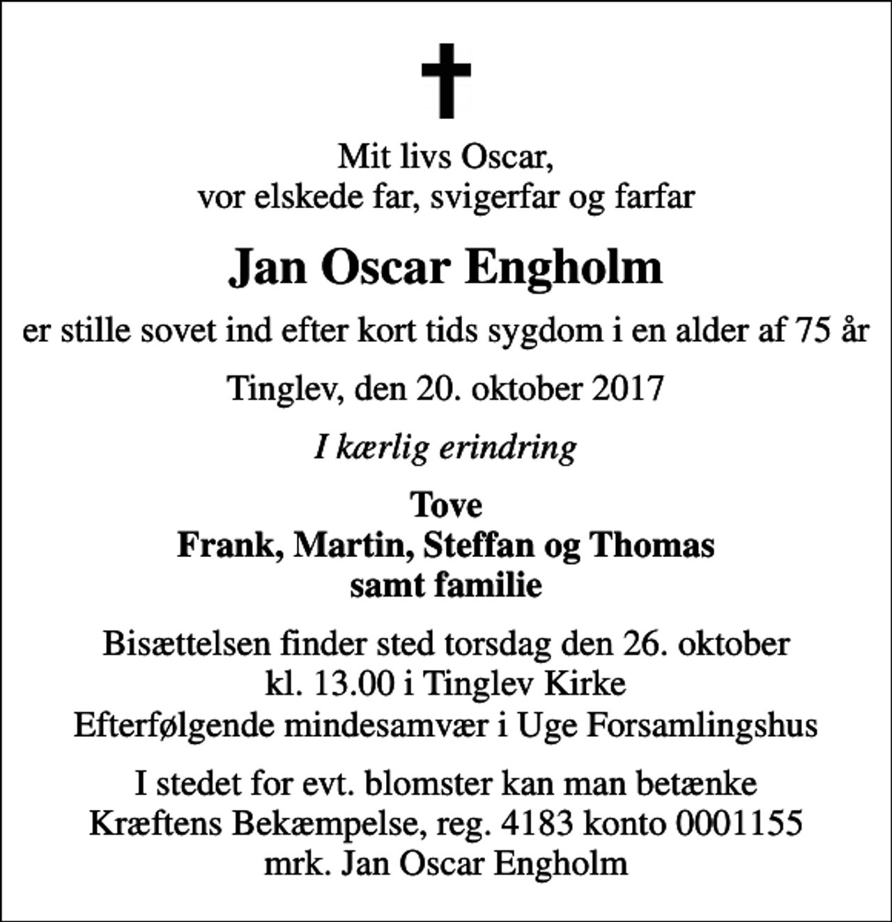 <p>Mit livs Oscar, vor elskede far, svigerfar og farfar<br />Jan Oscar Engholm<br />er stille sovet ind efter kort tids sygdom i en alder af 75 år<br />Tinglev, den 20. oktober 2017<br />I kærlig erindring<br />Tove Frank, Martin, Steffan og Thomas samt familie<br />Bisættelsen finder sted torsdag den 26. oktober kl. 13.00 i Tinglev Kirke Efterfølgende mindesamvær i Uge Forsamlingshus<br />I stedet for evt. blomster kan man betænke<br />Kræftens Bekæmpelse reg.4183konto0001155mrk. Jan Oscar<br />Engholm</p>