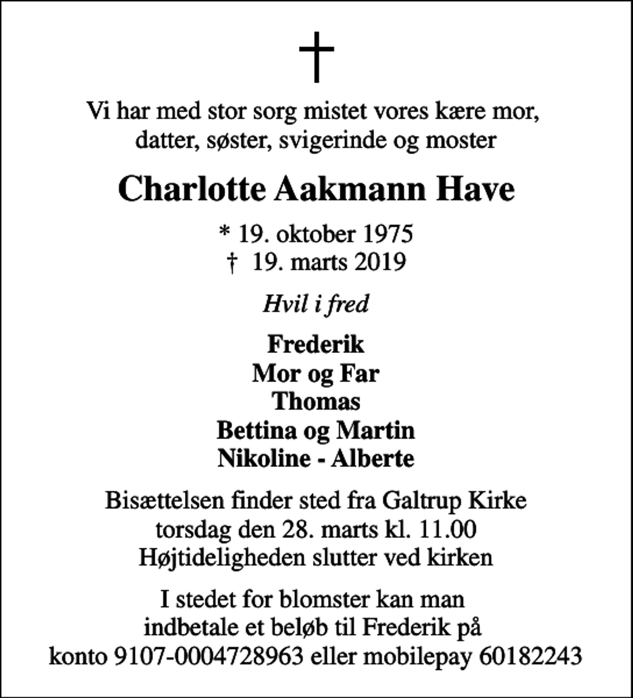 <p>Vi har med stor sorg mistet vores kære mor, datter, søster, svigerinde og moster<br />Charlotte Aakmann Have<br />* 19. oktober 1975<br />✝ 19. marts 2019<br />Hvil i fred<br />Frederik Mor og Far Thomas Bettina og Martin Nikoline - Alberte<br />Bisættelsen finder sted fra Galtrup Kirke torsdag den 28. marts kl. 11.00 Højtideligheden slutter ved kirken<br />I stedet for blomster kan man indbetale et beløb til Frederik på konto 9107-0004728963 eller mobilepay 60182243</p>