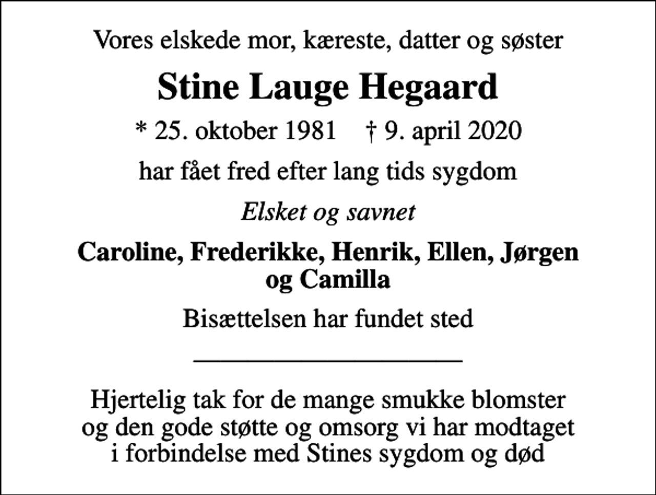 <p>Vores elskede mor, kæreste, datter og søster<br />Stine Lauge Hegaard<br />* 25. oktober 1981 ✝ 9. april 2020<br />har fået fred efter lang tids sygdom<br />Elsket og savnet<br />Caroline, Frederikke, Henrik, Ellen, Jørgen og Camilla<br />Bisættelsen har fundet sted<br />Hjertelig tak for de mange smukke blomster og den gode støtte og omsorg vi har modtaget i forbindelse med Stines sygdom og død</p>