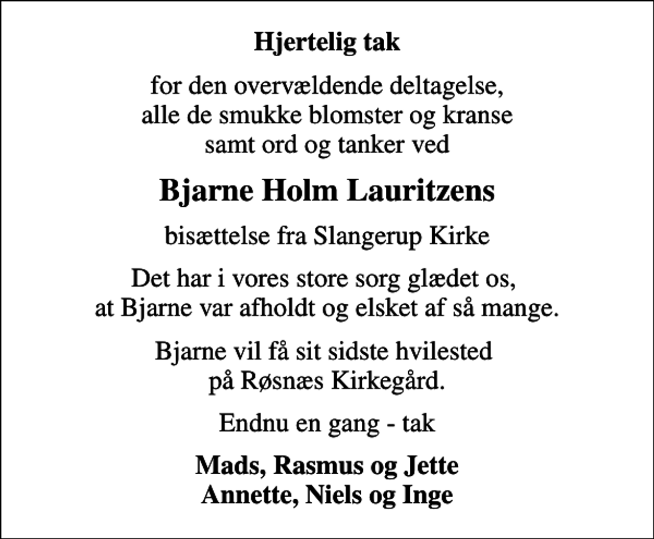 <p>Hjertelig tak<br />for den overvældende deltagelse, alle de smukke blomster og kranse samt ord og tanker ved<br />Bjarne Holm Lauritzens<br />bisættelse fra Slangerup Kirke<br />Det har i vores store sorg glædet os, at Bjarne var afholdt og elsket af så mange.<br />Bjarne vil få sit sidste hvilested på Røsnæs Kirkegård.<br />Endnu en gang - tak<br />Mads, Rasmus og Jette Annette, Niels og Inge</p>