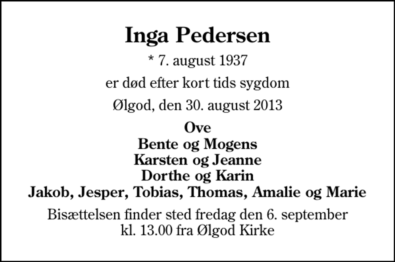 <p>Inga Pedersen<br />* 7. august 1937<br />er død efter kort tids sygdom<br />Ølgod, den 30. august 2013<br />Ove Bente og Mogens Karsten og Jeanne Dorthe og Karin Jakob, Jesper, Tobias, Thomas, Amalie og Marie<br />Bisættelsen finder sted fredag den 6. september kl. 13.00 fra Ølgod Kirke</p>