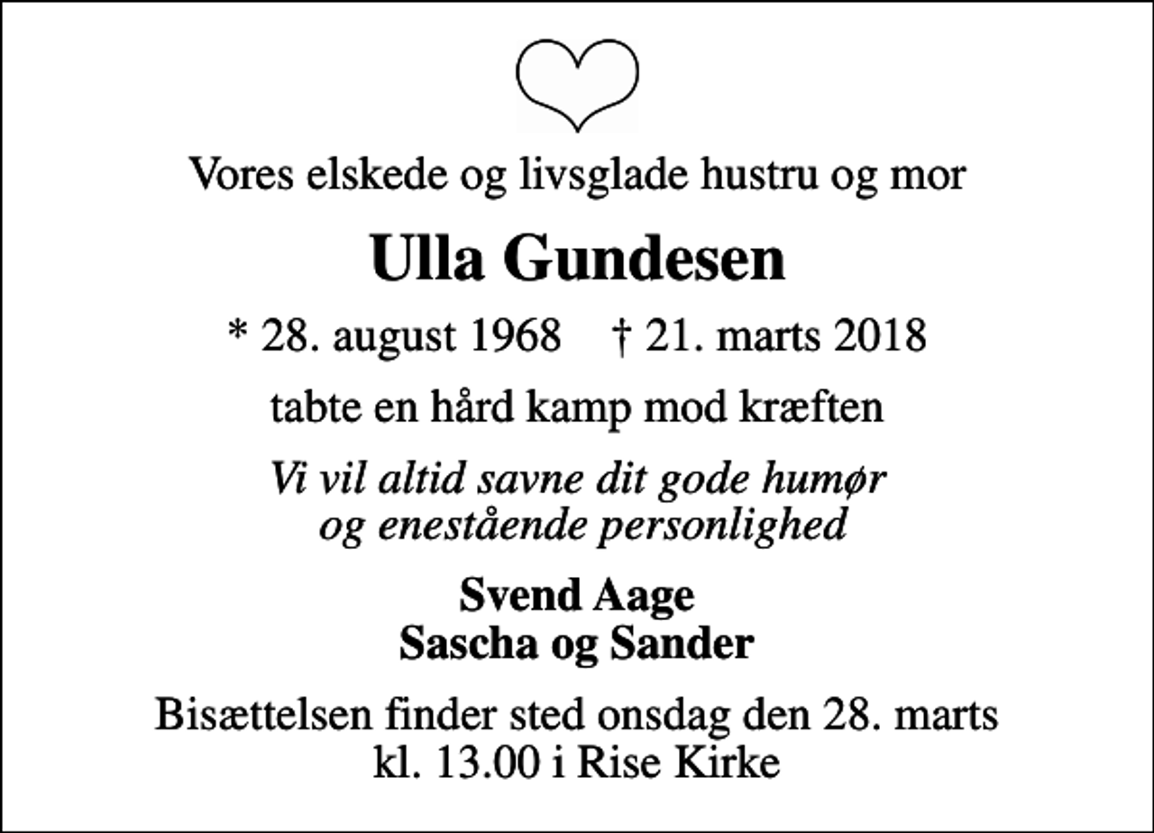 <p>Vores elskede og livsglade hustru og mor<br />Ulla Gundesen<br />* 28. august 1968 ✝ 21. marts 2018<br />tabte en hård kamp mod kræften<br />Vi vil altid savne dit gode humør og enestående personlighed<br />Svend Aage Sascha og Sander<br />Bisættelsen finder sted onsdag den 28. marts kl. 13.00 i Rise Kirke</p>