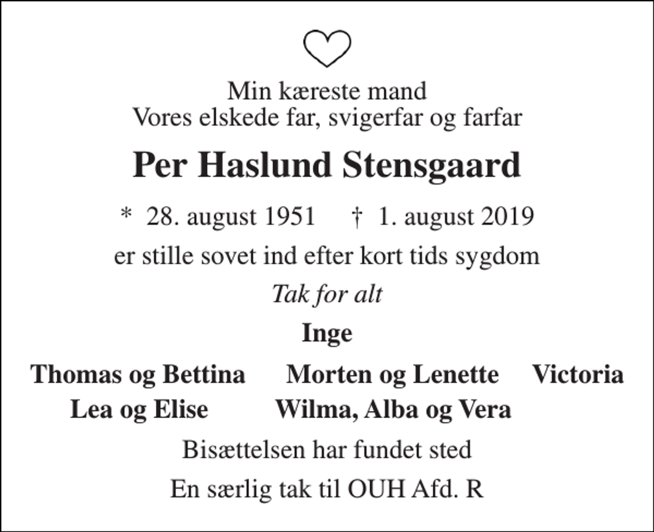 <p>Min kæreste mand Vores elskede far, svigerfar og farfar<br />Per Haslund Stensgaard<br />*​ 28. august 1951​ †​ 1. august 2019<br />er stille sovet ind efter kort tids sygdom<br />Tak for alt<br />Inge<br />Thomas og Bettina Morten og Lenette Victoria<br />Lea og Elise Wilma, Alba og Vera<br />Bisættelsen har fundet sted<br />En særlig tak til OUH Afd. R</p>