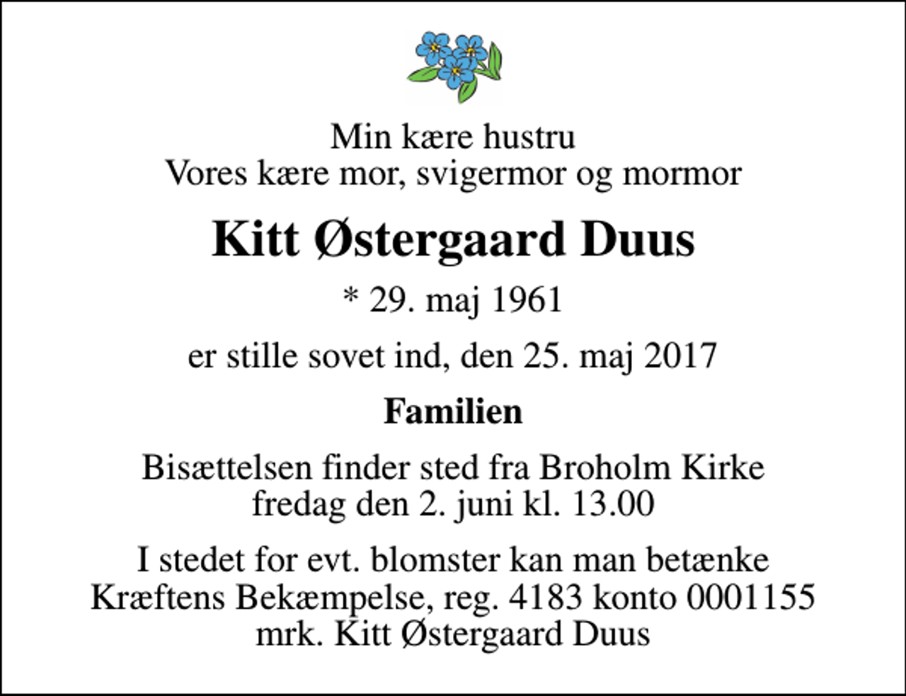 <p>Min kære hustru Vores kære mor, svigermor og mormor<br />Kitt Østergaard Duus<br />* 29. maj 1961<br />er stille sovet ind, den 25. maj 2017<br />Familien<br />Bisættelsen finder sted fra Broholm Kirke fredag den 2. juni kl. 13.00<br />I stedet for evt. blomster kan man betænke<br />Kræftens Bekæmpelse reg.4183konto0001155mrk. Kitt Østergaard<br />Duus</p>